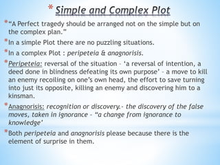 *
*“A Perfect tragedy should be arranged not on the simple but on
the complex plan.”
*In a simple Plot there are no puzzling situations.
*In a complex Plot : peripeteia & anagnorisis.
*Peripeteia: reversal of the situation – ‘a reversal of intention, a
deed done in blindness defeating its own purpose’ – a move to kill
an enemy recoiling on one’s own head, the effort to save turning
into just its opposite, killing an enemy and discovering him to a
kinsman.
*Anagnorisis: recognition or discovery.- the discovery of the false
moves, taken in ignorance – “a change from ignorance to
knowledge’
*Both peripeteia and anagnorisis please because there is the
element of surprise in them.
 