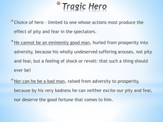 *
*Choice of hero – limited to one whose actions most produce the
effect of pity and fear in the spectators.
*He cannot be an eminently good man, hurled from prosperity into
adversity, because his wholly undeserved suffering arouses, not pity
and fear, but a feeling of shock or revolt: that such a thing should
ever be!
*Nor can he be a bad man, raised from adversity to prosperity,
because by his very badness he can neither excite our pity and fear,
nor deserve the good fortune that comes to him.
 