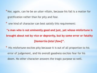 *Nor, again, can he be an utter villain, because his fall is a matter for
gratification rather than for pity and fear.
* one kind of character can best satisfy this requirement:
“a man who is not eminently good and just, yet whose misfortune is
brought about not by vice or depravity, but by some error or fatality
[hamartia-fatal flaw]”.
* His misfortune excites pity because it is out of all proportion to his
error of judgement, and his overall goodness excites fear for his
doom. No other character answers the tragic purpose so well.
 