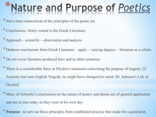 *
*Not a mere enunciation of the principles of the poetic art.
*Conclusions- firmly rooted in the Greek Literature.
*Approach – scientific – observation and analysis
*Deduces conclusions form Greek Literature – apply – varying degrees – literature as a whole.
*Do not cover literature produced later and in other countries.
*There is a considerable force in Dryden’s statement concerning the purpose of tragedy. [if
Aristotle had seen English Tragedy, he might have changed his mind- Dr. Johnson’s Life of
Dryden]
*Many of Aristotle’s conclusions on the nature of poetry and drama are of general application
and are as true today as they were in his own day.
*Purpose- to sort out those principles from established practice that made for a good poet.
 