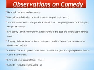 *Observations on Comedy
* Not much has been said on comedy.
* Roots of comedy lie deep in satirical verse. [tragedy –epic poetry].
* Satirical Verse – owes it’s origin to the earlier phallic songs sung in honour of Dionysus,
the god of fertility.
* Epic poetry – originated from the earlier hymns to the gods and the praises of famous
men.
* Tragedy – follows its parent form – epic poetry and the hymns – represents men as
nobler than they are.
* Comedy – follows its parent forms – satirical verse and phallic songs- represents men as
worse than they are.
* Satire- ridicules personalities. - sinner
* Comedy – ridicules general vices - sin
 