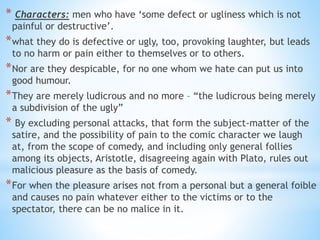 * Characters: men who have ‘some defect or ugliness which is not
painful or destructive’.
*what they do is defective or ugly, too, provoking laughter, but leads
to no harm or pain either to themselves or to others.
*Nor are they despicable, for no one whom we hate can put us into
good humour.
*They are merely ludicrous and no more – “the ludicrous being merely
a subdivision of the ugly”
* By excluding personal attacks, that form the subject-matter of the
satire, and the possibility of pain to the comic character we laugh
at, from the scope of comedy, and including only general follies
among its objects, Aristotle, disagreeing again with Plato, rules out
malicious pleasure as the basis of comedy.
*For when the pleasure arises not from a personal but a general foible
and causes no pain whatever either to the victims or to the
spectator, there can be no malice in it.
 