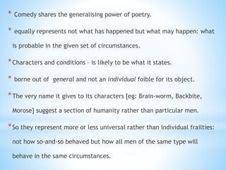 * Comedy shares the generalising power of poetry.
* equally represents not what has happened but what may happen: what
is probable in the given set of circumstances.
*Characters and conditions – is likely to be what it states.
* borne out of general and not an individual foible for its object.
*The very name it gives to its characters [eg: Brain-worm, Backbite,
Morose] suggest a section of humanity rather than particular men.
*So they represent more or less universal rather than individual frailties:
not how so-and-so behaved but how all men of the same type will
behave in the same circumstances.
 