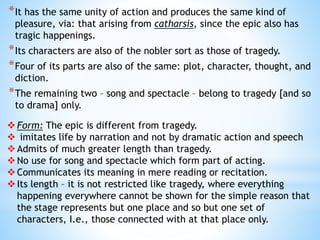 *It has the same unity of action and produces the same kind of
pleasure, via: that arising from catharsis, since the epic also has
tragic happenings.
*Its characters are also of the nobler sort as those of tragedy.
*Four of its parts are also of the same: plot, character, thought, and
diction.
*The remaining two – song and spectacle – belong to tragedy [and so
to drama] only.
Form: The epic is different from tragedy.
 imitates life by narration and not by dramatic action and speech
Admits of much greater length than tragedy.
No use for song and spectacle which form part of acting.
Communicates its meaning in mere reading or recitation.
Its length – it is not restricted like tragedy, where everything
happening everywhere cannot be shown for the simple reason that
the stage represents but one place and so but one set of
characters, I.e., those connected with at that place only.
 