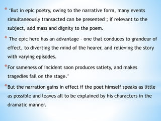 * ‘But in epic poetry, owing to the narrative form, many events
simultaneously transacted can be presented ; if relevant to the
subject, add mass and dignity to the poem.
* The epic here has an advantage – one that conduces to grandeur of
effect, to diverting the mind of the hearer, and relieving the story
with varying episodes.
*For sameness of incident soon produces satiety, and makes
tragedies fail on the stage.’
*But the narration gains in effect if the poet himself speaks as little
as possible and leaves all to be explained by his characters in the
dramatic manner.
 