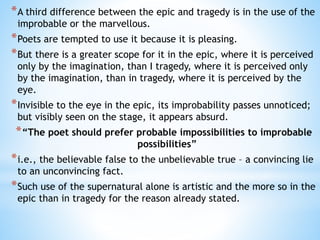 *A third difference between the epic and tragedy is in the use of the
improbable or the marvellous.
*Poets are tempted to use it because it is pleasing.
*But there is a greater scope for it in the epic, where it is perceived
only by the imagination, than I tragedy, where it is perceived only
by the imagination, than in tragedy, where it is perceived by the
eye.
*Invisible to the eye in the epic, its improbability passes unnoticed;
but visibly seen on the stage, it appears absurd.
*“The poet should prefer probable impossibilities to improbable
possibilities”
*i.e., the believable false to the unbelievable true – a convincing lie
to an unconvincing fact.
*Such use of the supernatural alone is artistic and the more so in the
epic than in tragedy for the reason already stated.
 