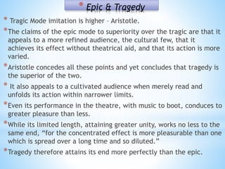 * Epic & Tragedy
* Tragic Mode imitation is higher – Aristotle.
*The claims of the epic mode to superiority over the tragic are that it
appeals to a more refined audience, the cultural few, that it
achieves its effect without theatrical aid, and that its action is more
varied.
*Aristotle concedes all these points and yet concludes that tragedy is
the superior of the two.
* It also appeals to a cultivated audience when merely read and
unfolds its action within narrower limits.
*Even its performance in the theatre, with music to boot, conduces to
greater pleasure than less.
*While its limited length, attaining greater unity, works no less to the
same end, “for the concentrated effect is more pleasurable than one
which is spread over a long time and so diluted.”
*Tragedy therefore attains its end more perfectly than the epic.
 