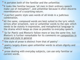 * It partakes both of the familiar and the unfamiliar.
*It looks like familiar because ‘all men in their ordinary speech
make use of metaphors”, and unfamiliar because it often discerns
resemblances of a surprising nature.
* A perfect poetic style uses words of all kinds in a judicious
combination.
*All the same, compound words are best suited to the lyric which
strives after ornament, rare or unfamiliar words to the epic which
needs to be stately in expression, and metaphorical language to
the drama which keeps as close as possible to everyday speech.
* So far Poetic and Rhetoric follow more or less the same line, but
Rhetoric is further remarkable for its comments on composition in
prose and style in general
*‘the style of prose is distinct from that of poetry’ –
* poetry largely draws upon unfamiliar words to attain dignity and
charm.
* prose dealing with everyday subjects, can use only familiar or
current words.
 