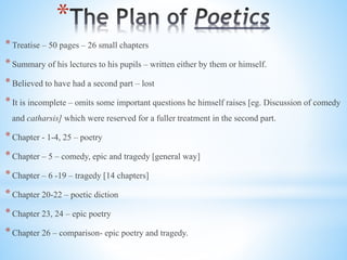 *
*Treatise – 50 pages – 26 small chapters
*Summary of his lectures to his pupils – written either by them or himself.
*Believed to have had a second part – lost
*It is incomplete – omits some important questions he himself raises [eg. Discussion of comedy
and catharsis] which were reserved for a fuller treatment in the second part.
*Chapter - 1-4, 25 – poetry
*Chapter – 5 – comedy, epic and tragedy [general way]
*Chapter – 6 -19 – tragedy [14 chapters]
*Chapter 20-22 – poetic diction
*Chapter 23, 24 – epic poetry
*Chapter 26 – comparison- epic poetry and tragedy.
 