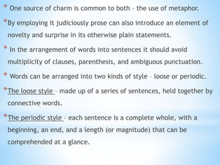 * One source of charm is common to both – the use of metaphor.
*By employing it judiciously prose can also introduce an element of
novelty and surprise in its otherwise plain statements.
* In the arrangement of words into sentences it should avoid
multiplicity of clauses, parenthesis, and ambiguous punctuation.
* Words can be arranged into two kinds of style – loose or periodic.
*The loose style – made up of a series of sentences, held together by
connective words.
*The periodic style – each sentence is a complete whole, with a
beginning, an end, and a length (or magnitude) that can be
comprehended at a glance.
 