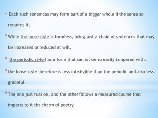 * Each such sentences may form part of a bigger whole if the sense so
requires it.
*While the loose style is formless, being just a chain of sentences that may
be increased or reduced at will,
* the periodic style has a form that cannot be so easily tampered with.
*the loose style therefore is less intelligible than the periodic and also less
graceful.
*The one just runs on, and the other follows a measured course that
imparts to it the charm of poetry.
 