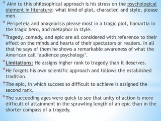 * Akin to this philosophical approach is his stress on the psychological
element in literature: what kind of plot, character, and style, please
men.
* Peripeteia and anagnorisis please most in a tragic plot, hamartia in
the tragic hero, and metaphor in style.
*Tragedy, comedy, and epic are all considered with reference to their
effect on the minds and hearts of their spectators or readers. In all
that he says of them he shows a remarkable awareness of what the
American call ‘audience psychology’.
*Limitations: He assigns higher rank to tragedy than it deserves.
*He forgets his own scientific approach and follows the established
tradition.
*The epic, in which success so difficult to achieve is assigned the
second rank.
*The succeeding ages were quick to see that unity of action is more
difficult of attainment in the sprawling length of an epic than in the
shorter compass of a tragedy.
 
