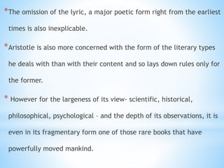 *The omission of the lyric, a major poetic form right from the earliest
times is also inexplicable.
*Aristotle is also more concerned with the form of the literary types
he deals with than with their content and so lays down rules only for
the former.
* However for the largeness of its view- scientific, historical,
philosophical, psychological – and the depth of its observations, it is
even in its fragmentary form one of those rare books that have
powerfully moved mankind.
 