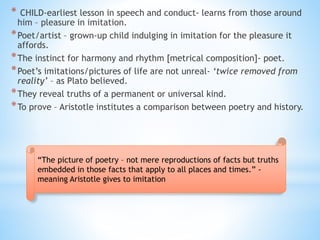 * CHILD-earliest lesson in speech and conduct- learns from those around
him – pleasure in imitation.
*Poet/artist – grown-up child indulging in imitation for the pleasure it
affords.
*The instinct for harmony and rhythm [metrical composition]- poet.
*Poet’s imitations/pictures of life are not unreal- ‘twice removed from
reality’ – as Plato believed.
*They reveal truths of a permanent or universal kind.
*To prove – Aristotle institutes a comparison between poetry and history.
“The picture of poetry – not mere reproductions of facts but truths
embedded in those facts that apply to all places and times.” -
meaning Aristotle gives to imitation
 