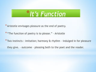 *It’s Function
*Aristotle envisages pleasure as the end of poetry.
*“The function of poetry is to please.” – Aristotle
*Two instincts : imitation; harmony & rhythm – indulged in for pleasure
they give. – outcome – pleasing both to the poet and the reader.
 
