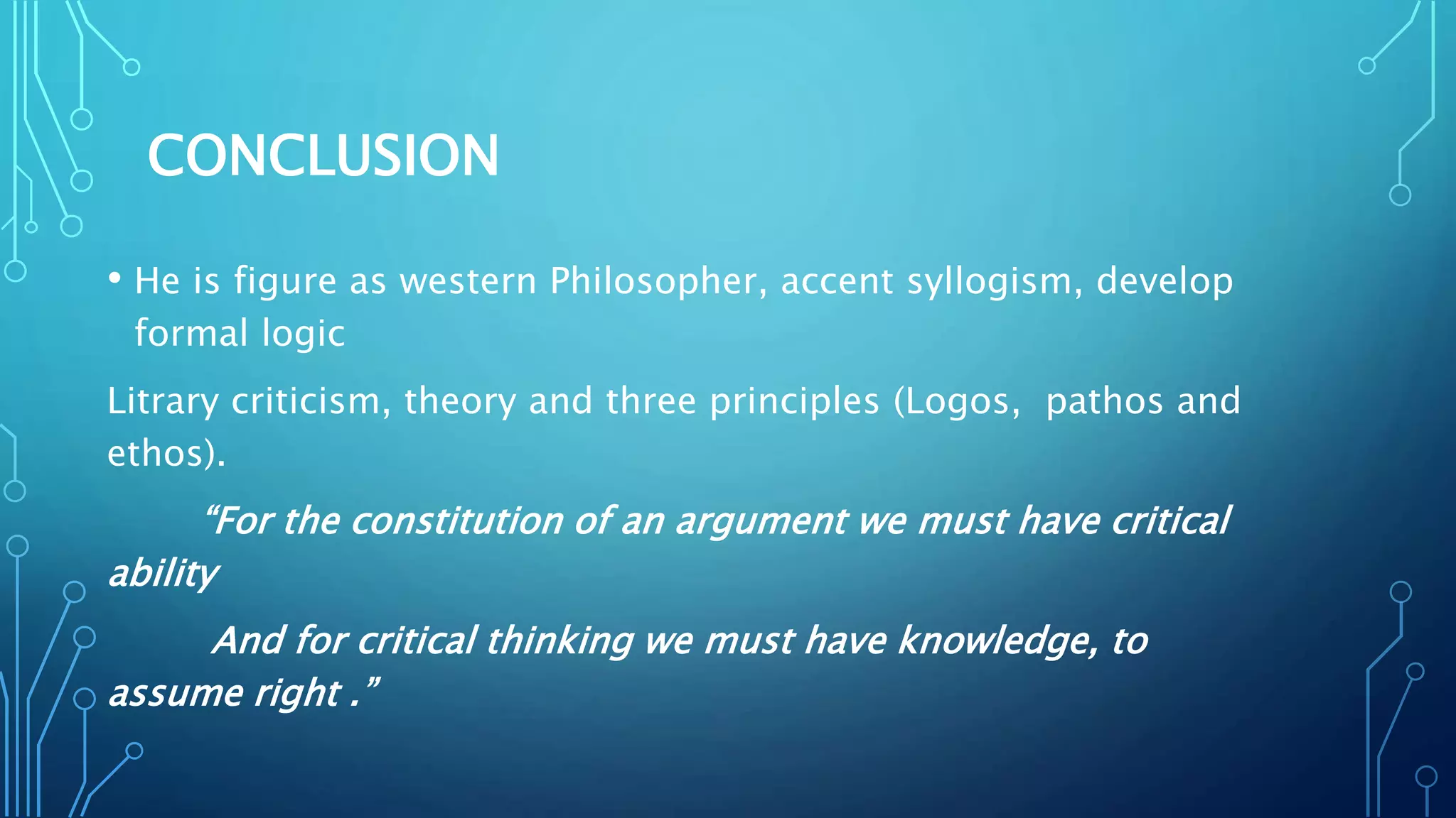 CONCLUSION
• He is figure as western Philosopher, accent syllogism, develop
formal logic
Litrary criticism, theory and three principles (Logos, pathos and
ethos).
“For the constitution of an argument we must have critical
ability
And for critical thinking we must have knowledge, to
assume right .”
 