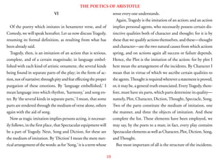 10
THE POETICS OF ARISTOTLE
VI
Of the poetry which imitates in hexameter verse, and of
Comedy, we will speak hereafter. Let us now discussTragedy,
resuming its formal definition, as resulting from what has
been already said.
Tragedy, then, is an imitation of an action that is serious,
complete, and of a certain magnitude; in language embel-
lished with each kind of artistic ornament, the several kinds
being found in separate parts of the play; in the form of ac-
tion, not of narrative; through pity and fear effecting the proper
purgation of these emotions. By ‘language embellished,’ I
mean language into which rhythm, ‘harmony,’ and song en-
ter. By ‘the several kinds in separate parts,’ I mean, that some
parts are rendered through the medium of verse alone, others
again with the aid of song.
Now as tragic imitation implies persons acting, it necessar-
ily follows, in the first place, that Spectacular equipment will
be a part of Tragedy. Next, Song and Diction, for these are
the medium of imitation. By ‘Diction’ I mean the mere met-
rical arrangement of the words: as for ‘Song,’ it is a term whose
sense every one understands.
Again, Tragedy is the imitation of an action; and an action
implies personal agents, who necessarily possess certain dis-
tinctive qualities both of character and thought; for it is by
these that we qualify actions themselves, and these—thought
and character—are the two natural causes from which actions
spring, and on actions again all success or failure depends.
Hence, the Plot is the imitation of the action: for by plot I
here mean the arrangement of the incidents. By Character I
mean that in virtue of which we ascribe certain qualities to
the agents.Thought is required wherever a statement is proved,
or, it may be, a general truth enunciated. EveryTragedy, there-
fore, must have six parts, which parts determine its quality—
namely, Plot, Character, Diction,Thought, Spectacle, Song.
Two of the parts constitute the medium of imitation, one
the manner, and three the objects of imitation. And these
complete the list. These elements have been employed, we
may say, by the poets to a man; in fact, every play contains
Spectacular elements as well as Character, Plot, Diction, Song,
andThought.
But most important of all is the structure of the incidents.
 