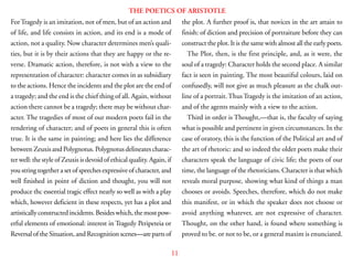 11
THE POETICS OF ARISTOTLE
ForTragedy is an imitation, not of men, but of an action and
of life, and life consists in action, and its end is a mode of
action, not a quality. Now character determines men’s quali-
ties, but it is by their actions that they are happy or the re-
verse. Dramatic action, therefore, is not with a view to the
representation of character: character comes in as subsidiary
to the actions. Hence the incidents and the plot are the end of
a tragedy; and the end is the chief thing of all. Again, without
action there cannot be a tragedy; there may be without char-
acter. The tragedies of most of our modern poets fail in the
rendering of character; and of poets in general this is often
true. It is the same in painting; and here lies the difference
between Zeuxis and Polygnotus. Polygnotus delineates charac-
ter well: the style of Zeuxis is devoid of ethical quality. Again, if
you string together a set of speeches expressive of character, and
well finished in point of diction and thought, you will not
produce thc essential tragic effect nearly so well as with a play
which, however deficient in these respects, yet has a plot and
artisticallyconstructedincidents.Besideswhich,themostpow-
erful elements of emotional: interest in Tragedy Peripeteia or
Reversal of the Situation, and Recognition scenes—are parts of
the plot. A further proof is, that novices in the art attain to
finish: of diction and precision of portraiture before they can
construct the plot. It is the same with almost all the early poets.
The Plot, then, is the first principle, and, as it were, the
soul of a tragedy: Character holds the second place. A similar
fact is seen in painting. The most beautiful colours, laid on
confusedly, will not give as much pleasure as the chalk out-
line of a portrait.Thus Tragedy is the imitation of an action,
and of the agents mainly with a view to the action.
Third in order is Thought,—that is, the faculty of saying
what is possible and pertinent in given circumstances. In the
case of oratory, this is the function of the Political art and of
the art of rhetoric: and so indeed the older poets make their
characters speak the language of civic life; the poets of our
time, the language of the rhetoricians. Character is that which
reveals moral purpose, showing what kind of things a man
chooses or avoids. Speeches, therefore, which do not make
this manifest, or in which the speaker does not choose or
avoid anything whatever, are not expressive of character.
Thought, on the other hand, is found where something is
proved to be. or not to be, or a general maxim is enunciated.
 