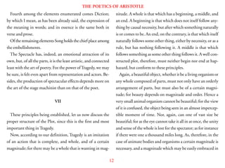 12
THE POETICS OF ARISTOTLE
Fourth among the elements enumerated comes Diction;
by which I mean, as has been already said, the expression of
the meaning in words; and its essence is the same both in
verse and prose.
Of the remaining elements Song holds the chief place among
the embellishments.
The Spectacle has, indeed, an emotional attraction of its
own, but, of all the parts, it is the least artistic, and connected
least with the art of poetry. For the power ofTragedy, we may
be sure, is felt even apart from representation and actors. Be-
sides, the production of spectacular effects depends more on
the art of the stage machinist than on that of the poet.
VII
These principles being established, let us now discuss the
proper structure of the Plot, since this is the first and most
important thing in Tragedy.
Now, according to our definition, Tragedy is an imitation
of an action that is complete, and whole, and of a certain
magnitude; for there may be a whole that is wanting in mag-
nitude. A whole is that which has a beginning, a middle, and
an end. A beginning is that which does not itself follow any-
thing by causal necessity, but after which something naturally
is or comes to be. An end, on the contrary, is that which itself
naturally follows some other thing, either by necessity, or as a
rule, but has nothing following it. A middle is that which
follows something as some other thing follows it. A well con-
structed plot, therefore, must neither begin nor end at hap-
hazard, but conform to these principles.
Again, a beautiful object, whether it be a living organism or
any whole composed of parts, must not only have an orderly
arrangement of parts, but must also be of a certain magni-
tude; for beauty depends on magnitude and order. Hence a
very small animal organism cannot be beautiful; for the view
of it is confused, the object being seen in an almost impercep-
tible moment of time. Nor, again, can one of vast size be
beautiful; for as the eye cannot take it all in at once, the unity
and sense of the whole is lost for the spectator; as for instance
if there were one a thousand miles long. As, therefore, in the
case of animate bodies and organisms a certain magnitude is
necessary, and a magnitude which may be easily embraced in
 