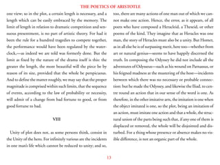 13
THE POETICS OF ARISTOTLE
one view; so in the plot, a certain length is necessary, and a
length which can be easily embraced by the memory. The
limit of length in relation to dramatic competition and sen-
suous presentment, is no part of artistic theory. For had it
been the rule for a hundred tragedies to compete together,
the performance would have been regulated by the water-
clock,—as indeed we are told was formerly done. But the
limit as fixed by the nature of the drama itself is this: the
greater the length, the more beautiful will the piece be by
reason of its size, provided that the whole be perspicuous.
And to define the matter roughly, we may say that the proper
magnitude is comprised within such limits, that the sequence
of events, according to the law of probability or necessity,
will admit of a change from bad fortune to good, or from
good fortune to bad.
VIII
Unity of plot does not, as some persons think, consist in
the Unity of the hero. For infinitely various are the incidents
in one man’s life which cannot be reduced to unity; and so,
too, there are many actions of one man out of which we can-
not make one action. Hence, the error, as it appears, of all
poets who have composed a Heracleid, a Theseid, or other
poems of the kind. They imagine that as Heracles was one
man, the story of Heracles must also be a unity. But Homer,
as in all else he is of surpassing merit, here too—whether from
art or natural genius—seems to have happily discerned the
truth. In composing the Odyssey he did not include all the
adventures of Odysseus—such as his wound on Parnassus, or
his feigned madness at the mustering of the host—incidents
between which there was no necessary or probable connec-
tion: but he made the Odyssey, and likewise the Iliad, to cen-
tre round an action that in our sense of the word is one. As
therefore, in the other imitative arts, the imitation is one when
the object imitated is one, so the plot, being an imitation of
an action, must imitate one action and that a whole, the struc-
tural union of the parts being such that, if any one of them is
displaced or removed, the whole will be disjointed and dis-
turbed. For a thing whose presence or absence makes no vis-
ible difference, is not an organic part of the whole.
 