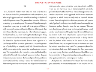 14
THE POETICS OF ARISTOTLE
IX
It is, moreover, evident from what has been said, that it is
not the function of the poet to relate what has happened, but
what may happen,—what is possible according to the law of
probability or necessity.The poet and the historian differ not
by writing in verse or in prose.The work of Herodotus might
be put into verse, and it would still be a species of history,
with metre no less than without it.The true difference is that
one relates what has happened, the other what may happen.
Poetry, therefore, is a more philosophical and a higher thing
than history: for poetry tends to express the universal, history
the particular. By the universal, I mean how a person of a
certain type will on occasion speak or act, according to the
law of probability or necessity; and it is this universality at
which poetry aims in the names she attaches to the person-
ages.The particular is—for example—what Alcibiades did or
suffered. In Comedy this is already apparent: for here the poet
first constructs the plot on the lines of probability, and then
inserts characteristic names;—unlike the lampooners who
write about particular individuals. But tragedians still keep to
real names, the reason being that what is possible is credible:
what has not happened we do not at once feel sure to be
possible: but what has happened is manifestly possible: oth-
erwise it would not have happened. Still there are even some
tragedies in which there are only one or two well known
names, the rest being fictitious. In others, none are well known,
as in Agathon’s Antheus, where incidents and names alike are
fictitious, and yet they give none the less pleasure. We must
not, therefore, at all costs keep to the received legends, which
are the usual subjects of Tragedy. Indeed, it would be absurd
to attempt it; for even subjects that are known are known
only to a few, and yet give pleasure to all. It clearly follows
that the poet or ‘maker’ should be the maker of plots rather
than of verses; since he is a poet because he imitates, and what
he imitates are actions. And even if he chances to take an his-
torical subject, he is none the less a poet; for there is no reason
why some events that have actually happened should not con-
form to the law of the probable and possible, and in virtue of
that quality in them he is their poet or maker.
Of all plots and actions the epeisodic are the worst. I call a
plot ‘epeisodic’ in which the episodes or acts succeed one an-
 