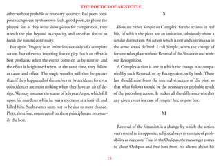 15
THE POETICS OF ARISTOTLE
other without probable or necessary sequence. Bad poets com-
pose such pieces by their own fault, good poets, to please the
players; for, as they write show pieces for competition, they
stretch the plot beyond its capacity, and are often forced to
break the natural continuity.
But again, Tragedy is an imitation not only of a complete
action, but of events inspiring fear or pity. Such an effect is
best produced when the events come on us by sunrise; and
the effect is heightened when, at the same time, they follow
as cause and effect. The tragic wonder will thee be greater
than if they happened of themselves or by accident; for even
coincidences are most striking when they have an air of de-
sign. We may instance the statue of Mitys at Argos, which fell
upon his murderer while he was a spectator at a festival, and
killed him. Such events seem not to be due to mere chance.
Plots, therefore, constructed on these principles are necessar-
ily the best.
X
Plots are either Simple or Complex, for the actions in real
life, of which the plots are an imitation, obviously show a
similar distinction. An action which is one and continuous in
the sense above defined, I call Simple, when the change of
fortune takes place without Reversal of the Situation and with-
out Recognition.
A Complex action is one in which the change is accompa-
nied by such Reversal, or by Recognition, or by both. These
last should arise from the internal structure of the plot, so
that what follows should be the necessary or probable result
of the preceding action. It makes all the difference whether
any given event is a case of propter hoc or post hoc.
XI
Reversal of the Situation is a change by which the action
veers round to its opposite, subject always to our rule of prob-
ability or necessity.Thus in the Oedipus, the messenger comes
to cheer Oedipus and free him from his alarms about his
 