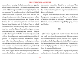 16
THE POETICS OF ARISTOTLE
mother, but by revealing who he is, he produces the opposite
effect. Again in the Lynceus, Lynceus is being led away to his
death, and Danaus goes with him, meaning, to slay him; but
the outcome of the preceding incidents is that Danaus is killed
and Lynceus saved. Recognition, as the name indicates, is a
change from ignorance to knowledge, producing love or hate
between the persons destined by the poet for good or bad
fortune. The best form of recognition is coincident with a
Reversal of the Situation, as in the Oedipus.There are indeed
other forms. Even inanimate things of the most trivial kind
may in a sense be objects of recognition. Again, we may
recognise or discover whether a person has done a thing or
not. But the recognition which is most intimately connected
with the plot and action is, as we have said, the recognition of
persons.This recognition, combined, with Reversal, will pro-
duce either pity or fear; and actions producing these effects
are those which, by our definition,Tragedy represents. More-
over, it is upon such situations that the issues of good or bad
fortune will depend. Recognition, then, being between per-
sons, it may happen that one person only is recognised by the
other-when the latter is already known—or it may be neces-
sary that the recognition should be on both sides. Thus
Iphigenia is revealed to Orestes by the sending of the letter;
but another act of recognition is required to make Orestes
known to Iphigenia.
Two parts, then, of the Plot—Reversal of the Situation and
Recognition—turn upon surprises. A third part is the Scene
of Suffering. The Scene of Suffering is a destructive or pain-
ful action, such as death on the stage, bodily agony, wounds
and the like.
XII
[The parts ofTragedy which must be treated as elements of
the whole have been already mentioned. We now come to
the quantitative parts the separate parts into whichTragedy is
divided namely, Prologue, Episode, Exode, Choric song; this
last being divided into Parode and Stasimon.These are com-
mon to all plays: peculiar to some are the songs of actors
from the stage and the Commoi.
The Prologue is that entire part of a tragedy which precedes
the Parode of thc Chorus.The Episode is that entire part of a
 