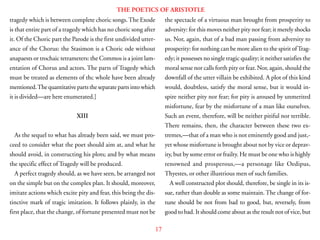 17
THE POETICS OF ARISTOTLE
tragedy which is between complete choric songs.The Exode
is that entire part of a tragedy which has no choric song after
it. Of the Choric part the Parode is the first undivided utter-
ance of the Chorus: the Stasimon is a Choric ode without
anapaests or trochaic tetrameters: the Commos is a joint lam-
entation of Chorus and actors. The parts of Tragedy which
must be treated as elements of thc whole have been already
mentioned.Thequantitativepartstheseparatepartsintowhich
it is divided—are here enumerated.]
XIII
As the sequel to what has already been said, we must pro-
ceed to consider what the poet should aim at, and what he
should avoid, in constructing his plots; and by what means
the specific effect of Tragedy will be produced.
A perfect tragedy should, as we have seen, be arranged not
on the simple but on the complex plan. It should, moreover,
imitate actions which excite pity and fear, this being the dis-
tinctive mark of tragic imitation. It follows plainly, in the
first place, that the change, of fortune presented must not be
the spectacle of a virtuous man brought from prosperity to
adversity: for this moves neither pity nor fear; it merely shocks
us. Nor, again, that of a bad man passing from adversity to
prosperity: for nothing can be more alien to the spirit ofTrag-
edy; it possesses no single tragic quality; it neither satisfies the
moral sense nor calls forth pity or fear. Nor, again, should the
downfall of the utter villain be exhibited. A plot of this kind
would, doubtless, satisfy the moral sense, but it would in-
spire neither pity nor fear; for pity is aroused by unmerited
misfortune, fear by the misfortune of a man like ourselves.
Such an event, therefore, will be neither pitiful nor terrible.
There remains, then, the character between these two ex-
tremes,—that of a man who is not eminently good and just,-
yet whose misfortune is brought about not by vice or deprav-
ity, but by some error or frailty. He must be one who is highly
renowned and prosperous,—a personage like Oedipus,
Thyestes, or other illustrious men of such families.
A well constructed plot should, therefore, be single in its is-
sue, rather than double as some maintain. The change of for-
tune should be not from bad to good, but, reversely, from
good to bad. It should come about as the result not of vice, but
 