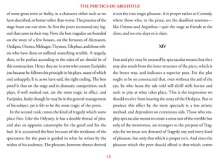 18
THE POETICS OF ARISTOTLE
of some great error or frailty, in a character either such as we
have described, or better rather than worse.The practice of the
stage bears out our view. At first the poets recounted any leg-
end that came in their way. Now, the best tragedies are founded
on the story of a few houses, on the fortunes of Alcmaeon,
Oedipus,Orestes,Meleager,Thyestes,Telephus,andthoseoth-
ers who have done or suffered something terrible. A tragedy,
then, to be perfect according to the rules of art should be of
thisconstruction.HencetheyareinerrorwhocensureEuripides
justbecausehefollowsthisprincipleinhisplays,manyofwhich
end unhappily. It is, as we have said, the right ending.The best
proof is that on the stage and in dramatic competition, such
plays, if well worked out, are the most tragic in effect; and
Euripides, faulty though he may be in the general management
of his subject, yet is felt to be the most tragic of the poets.
In the second rank comes the kind of tragedy which some
place first. Like the Odyssey, it has a double thread of plot,
and also an opposite catastrophe for the good and for the
bad. It is accounted the best because of the weakness of the
spectators; for the poet is guided in what he writes by the
wishes of his audience.The pleasure, however, thence derived
is not the true tragic pleasure. It is proper rather to Comedy,
where those who, in the piece, are the deadliest enemies—
like Orestes and Aegisthus—quit the stage as friends at the
close, and no one slays or is slain.
XIV
Fear and pity may be aroused by spectacular means; but they
may also result from the inner structure of the piece, which is
the better way, and indicates a superior poet. For the plot
ought to be so constructed that, even without the aid of the
eye, he who hears the tale told will thrill with horror and
melt to pity at what takes place. This is the impression we
should receive from hearing the story of the Oedipus. But to
produce this effect by the mere spectacle is a less artistic
method, and dependent on extraneous aids. Those who em-
ploy spectacular means to create a sense not of the terrible but
only of the monstrous, are strangers to the purpose of Trag-
edy; for we must not demand ofTragedy any and every kind
of pleasure, but only that which is proper to it. And since the
pleasure which the poet should afford is that which comes
 