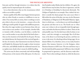 19
THE POETICS OF ARISTOTLE
from pity and fear through imitation, it is evident that this
quality must be impressed upon the incidents.
Let us then determine what are the circumstances which
strike us as terrible or pitiful.
Actions capable of this effect must happen between persons
who are either friends or enemies or indifferent to one an-
other. If an enemy kills an enemy, there is nothing to excite
pity either in the act or the intention, —except so far as the
suffering in itself is pitiful. So again with indifferent persons.
But when the tragic incident occurs between those who are
near or dear to one another—if, for example, a brother kills,
or intends to kill, a brother, a son his father, a mother her
son, a son his mother, or any other deed of the kind is done—
these are the situations to be looked for by the poet. He may
not indeed destroy the framework of the received legends—
the fact, for instance, that Clytemnestra was slain by Orestes
and Eriphyle by Alcmaeon but he ought to show invention
of his own, and skilfully handle the traditional material. Let
us explain more clearly what is meant by skilful handling.
The action may be done consciously and with knowledge
of the persons, in the manner of the older poets. It is thus too
that Euripides makes Medea slay her children. Or, again, the
deed of horror may be done, but done in ignorance, and the
tie of kinship or friendship be discovered afterwards. The
Oedipus of Sophocles is an example. Here, indeed, the inci-
dent is outside the drama proper; but cases occur where it
falls within the action of the play: one may cite the Alcmaeon
of Astydamas, orTelegonus in theWounded Odysseus. Again,
there is a third case,—<to be about to act with knowledge of
the persons and then not to act. The fourth case is> when
some one is about to do an irreparable deed through igno-
rance, and makes the discovery before it is done.These are the
only possible ways. For the deed must either be done or not
done,—and that wittingly or unwittingly. But of all these
ways, to be about to act knowing the persons, and then not
to act, is the worst. It is shocking without being tragic, for no
disaster follows. It is, therefore, never, or very rarely, found in
poetry. One instance, however, is in the Antigone, where
Haemon threatens to kill Creon. The next and better way is
that the deed should be perpetrated. Still better, that it should
be perpetrated in ignorance, and the discovery made after-
wards.There is then nothing to shock us, while the discovery
 
