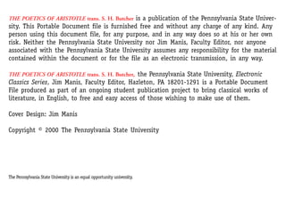 THE POETICS OF ARISTOTLE trans. S. H. Butcher is a publication of the Pennsylvania State Univer-
sity. This Portable Document file is furnished free and without any charge of any kind. Any
person using this document file, for any purpose, and in any way does so at his or her own
risk. Neither the Pennsylvania State University nor Jim Manis, Faculty Editor, nor anyone
associated with the Pennsylvania State University assumes any responsibility for the material
contained within the document or for the file as an electronic transmission, in any way.
THE POETICS OF ARISTOTLE trans. S. H. Butcher, the Pennsylvania State University, Electronic
Classics Series, Jim Manis, Faculty Editor, Hazleton, PA 18201-1291 is a Portable Document
File produced as part of an ongoing student publication project to bring classical works of
literature, in English, to free and easy access of those wishing to make use of them.
Cover Design: Jim Manis
Copyright © 2000 The Pennsylvania State University
The Pennsylvania State University is an equal opportunity university.
 