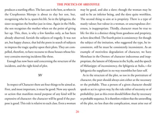 20
THE POETICS OF ARISTOTLE
produces a startling effect.The last case is the best, as when in
the Cresphontes Merope is about to slay her son, but,
recognising who he is, spares his life. So in the Iphigenia, the
sister recognises the brother just in time. Again in the Helle,
the son recognises the mother when on the point of giving
her up. This, then, is why a few families only, as has been
already observed, furnish the subjects of tragedy. It was not
art, but happy chance, that led the poets in search of subjects
to impress the tragic quality upon their plots.They are com-
pelled, therefore, to have recourse to those houses whose his-
tory contains moving incidents like these.
Enough has now been said concerning the structure of the
incidents, and the right kind of plot.
XV
In respect of Character there are four things to be aimed at.
First, and most important, it must be good. Now any speech
or action that manifests moral purpose of any kind will be
expressive of character: the character will be good if the pur-
pose is good.This rule is relative to each class. Even a woman
may be good, and also a slave; though the woman may be
said to be an inferior being, and the slave quite worthless.
The second thing to aim at is propriety. There is a type of
manly valour; but valour in a woman, or unscrupulous clev-
erness, is inappropriate. Thirdly, character must be true to
life: for this is a distinct thing from goodness and propriety,
as here described.The fourth point is consistency: for though
the subject of the imitation, who suggested the type, be in-
consistent, still he must be consistently inconsistent. As an
example of motiveless degradation of character, we have
Menelaus in the Orestes: of character indecorous and inap-
propriate, the lament of Odysseus in the Scylla, and the speech
of Melanippe: of inconsistency, the Iphigenia at Aulis,—for
Iphigenia the suppliant in no way resembles her later self.
As in the structure of the plot, so too in the portraiture of
character, the poet should always aim either at the necessary
or the probable. Thus a person of a given character should
speak or act in a given way, by the rule either of necessity or of
probability; just as this event should follow that by necessary
orprobablesequence.Itisthereforeevidentthattheunravelling
of the plot, no less than the complication, must arise out of
 