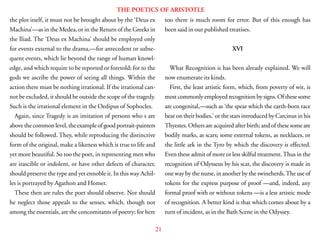 21
THE POETICS OF ARISTOTLE
the plot itself, it must not be brought about by the ‘Deus ex
Machina’—as in the Medea, or in the Return of the Greeks in
the Iliad. The ‘Deus ex Machina’ should be employed only
for events external to the drama,—for antecedent or subse-
quent events, which lie beyond the range of human knowl-
edge, and which require to be reported or foretold; for to the
gods we ascribe the power of seeing all things. Within the
action there must be nothing irrational. If the irrational can-
not be excluded, it should be outside the scope of the tragedy.
Such is the irrational element in the Oedipus of Sophocles.
Again, since Tragedy is an imitation of persons who s are
above the common level, the example of good portrait-painters
should be followed. They, while reproducing the distinctive
form of the original, make a likeness which is true to life and
yet more beautiful. So too the poet, in representing men who
are irascible or indolent, or have other defects of character,
should preserve the type and yet ennoble it. In this way Achil-
les is portrayed by Agathon and Homer.
These then are rules the poet should observe. Nor should
he neglect those appeals to the senses, which, though not
among the essentials, are the concomitants of poetry; for here
too there is much room for error. But of this enough has
been said in our published treatises.
XVI
What Recognition is has been already explained. We will
now enumerate its kinds.
First, the least artistic form, which, from poverty of wit, is
most commonly employed recognition by signs. Of these some
are congenital,—such as ‘the spear which the earth-born race
bear on their bodies,’ or the stars introduced by Carcinus in his
Thyestes. Others are acquired after birth; and of these some are
bodily marks, as scars; some external tokens, as necklaces, or
the little ark in the Tyro by which the discovery is effected.
Even these admit of more or less skilful treatment.Thus in the
recognition of Odysseus by his scar, the discovery is made in
one way by the nurse, in another by the swineherds.The use of
tokens for the express purpose of proof —and, indeed, any
formal proof with or without tokens —is a less artistic mode
of recognition. A better kind is that which comes about by a
turn of incident, as in the Bath Scene in the Odyssey.
 