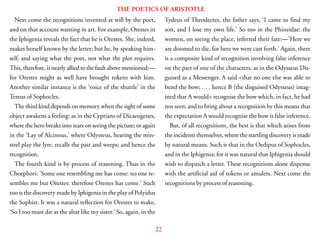 22
THE POETICS OF ARISTOTLE
Next come the recognitions invented at will by the poet,
and on that account wanting in art. For example, Orestes in
the Iphigenia reveals the fact that he is Orestes. She, indeed,
makes herself known by the letter; but he, by speaking him-
self, and saying what the poet, not what the plot requires.
This, therefore, is nearly allied to the fault above mentioned:—
for Orestes might as well have brought tokens with him.
Another similar instance is the ‘voice of the shuttle’ in the
Tereus of Sophocles.
The third kind depends on memory when the sight of some
object awakens a feeling: as in the Cyprians of Dicaeogenes,
where the hero breaks into tears on seeing the picture; or again
in the ‘Lay of Alcinous,’ where Odysseus, hearing the min-
strel play the lyre, recalls the past and weeps; and hence the
recognition.
The fourth kind is by process of reasoning. Thus in the
Choephori: ‘Some one resembling me has come: no one re-
sembles me but Orestes: therefore Orestes has come.’ Such
too is the discovery made by Iphigenia in the play of Polyidus
the Sophist. It was a natural reflection for Orestes to make,
‘So I too must die at the altar like my sister.’ So, again, in the
Tydeus of Theodectes, the father says, ‘I came to find my
son, and I lose my own life.’ So too in the Phineidae: the
women, on seeing the place, inferred their fate:—’Here we
are doomed to die, for here we were cast forth.’ Again, there
is a composite kind of recognition involving false inference
on the part of one of the characters, as in the Odysseus Dis-
guised as a Messenger. A said <that no one else was able to
bend the bow; . . . hence B (the disguised Odysseus) imag-
ined that A would> recognise the bow which, in fact, he had
not seen; and to bring about a recognition by this means that
the expectation A would recognise the bow is false inference.
But, of all recognitions, the best is that which arises from
the incidents themselves, where the startling discovery is made
by natural means. Such is that in the Oedipus of Sophocles,
and in the Iphigenia; for it was natural that Iphigenia should
wish to dispatch a letter. These recognitions alone dispense
with the artificial aid of tokens or amulets. Next come the
recognitions by process of reasoning.
 
