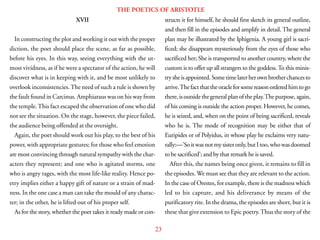 23
THE POETICS OF ARISTOTLE
XVII
In constructing the plot and working it out with the proper
diction, the poet should place the scene, as far as possible,
before his eyes. In this way, seeing everything with the ut-
most vividness, as if he were a spectator of the action, he will
discover what is in keeping with it, and be most unlikely to
overlook inconsistencies.The need of such a rule is shown by
the fault found in Carcinus. Amphiaraus was on his way from
the temple.This fact escaped the observation of one who did
not see the situation. On the stage, however, the piece failed,
the audience being offended at the oversight.
Again, the poet should work out his play, to the best of his
power, with appropriate gestures; for those who feel emotion
are most convincing through natural sympathy with the char-
acters they represent; and one who is agitated storms, one
who is angry rages, with the most life-like reality. Hence po-
etry implies either a happy gift of nature or a strain of mad-
ness. In the one case a man can take the mould of any charac-
ter; in the other, he is lifted out of his proper self.
As for the story, whether the poet takes it ready made or con-
structs it for himself, he should first sketch its general outline,
and then fill in the episodes and amplify in detail. The general
plan may be illustrated by the Iphigenia. A young girl is sacri-
ficed; she disappears mysteriously from the eyes of those who
sacrificed her; She is transported to another country, where the
custom is to offer up all strangers to the goddess.To this minis-
trysheisappointed.Sometimelaterherownbrotherchancesto
arrive.Thefactthattheoracleforsomereasonorderedhimtogo
there,isoutsidethegeneralplanoftheplay.Thepurpose,again,
of his coming is outside the action proper. However, he comes,
he is seized, and, when on the point of being sacrificed, reveals
who he is. The mode of recognition may be either that of
Euripides or of Polyidus, in whose play he exclaims very natu-
rally:—’Soitwasnotmysisteronly,butItoo,whowasdoomed
to be sacrificed’; and by that remark he is saved.
After this, the names being once given, it remains to fill in
the episodes. We must see that they are relevant to the action.
In the case of Orestes, for example, there is the madness which
led to his capture, and his deliverance by means of the
purificatory rite. In the drama, the episodes are short, but it is
these that give extension to Epic poetry.Thus the story of the
 