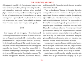 24
THE POETICS OF ARISTOTLE
Odyssey can be stated briefly. A certain man is absent from
home for many years; he is jealously watched by Poseidon,
and left desolate. Meanwhile his home is in a wretched
plight—suitors are wasting his substance and plotting against
his son. At length, tempest-tost, he himself arrives; he makes
certain persons acquainted with him; he attacks the suitors
with his own hand, and is himself preserved while he destroys
them. This is the essence of the plot; the rest is episode.
XVIII
Every tragedy falls into two parts,—Complication and
Unravelling or Denouement. Incidents extraneous to the ac-
tion are frequently combined with a portion of the action
proper, to form the Complication; the rest is the Unravelling.
By the Complication I mean all that extends from the begin-
ning of the action to the part which marks the turning-point
to good or bad fortune. The Unravelling is that which ex-
tends from the beginning of the change to the end. Thus, in
the Lynceus of Theodectes, the Complication consists of the
incidents presupposed in the drama, the seizure of the child,
and then again The Unravelling extends from the accusation
of murder to the end.
There are four kinds of Tragedy, the Complex, depending
entirely on Reversal of the Situation and Recognition; the Pa-
thetic (where the motive is passion),—such as the tragedies on
Ajax and Ixion; the Ethical (where the motives are ethical),—
such as the Phthiotides and the Peleus. The fourth kind is the
Simple. We here exclude the purely spectacular element>, ex-
emplified by the Phorcides, the Prometheus, and scenes laid in
Hades.The poet should endeavour, if possible, to combine all
poetic elements; or failing that, the greatest number and those
the most important; the more so, in face of the cavilling criti-
cism of the day. For whereas there have hitherto been good
poets, each in his own branch, the critics now expect one man
to surpass all others in their several lines of excellence.
In speaking of a tragedy as the same or different, the best test
to take is the plot. Identity exists where the Complication and
Unravelling are the same. Many poets tie the knot well, but
unravel it ill. Both arts, however, should always be mastered.
Again, the poet should remember what has been often said,
and not make an Epic structure into a Tragedy—by an Epic
 