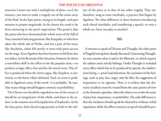 25
THE POETICS OF ARISTOTLE
structure I mean one with a multiplicity of plots—as if, for
instance, you were to make a tragedy out of the entire story
of the Iliad. In the Epic poem, owing to its length, each part
assumes its proper magnitude. In the drama the result is far
from answering to the poet’s expectation. The proof is that
the poets who have dramatised the whole story of the Fall of
Troy, instead of selecting portions, like Euripides; or who have
taken the whole tale of Niobe, and not a part of her story,
like Aeschylus, either fail utterly or meet with poor success
on the stage. Even Agathon has been known to fail from this
one defect. In his Reversals of the Situation, however, he shows
a marvellous skill in the effort to hit the popular taste,—to
produce a tragic effect that satisfies the moral sense. This ef-
fect is produced when the clever rogue, like Sisyphus, is out-
witted, or the brave villain defeated. Such an event is prob-
able in Agathon’s sense of the word: ‘it is probable,’ he says,
‘that many things should happen contrary to probability.’
The Chorus too should be regarded as one of the actors; it
should be an integral part of the whole, and share in the ac-
tion, in the manner not of Euripides but of Sophocles. As for
the later poets, their choral songs pertain as little to the sub-
ject of the piece as to that of any other tragedy. They are,
therefore, sung as mere interludes, a practice first begun by
Agathon. Yet what difference is there between introducing
such choral interludes, and transferring a speech, or even a
whole act, from one play to another?
XIX
It remains to speak of Diction andThought, the other parts
ofTragedyhavingbeenalreadydiscussed.ConcerningThought,
we may assume what is said in the Rhetoric, to which inquiry
the subject more strictly belongs. Under Thought is included
every effect which has to be produced by speech, the subdivi-
sions being,— proof and refutation; the excitation of the feel-
ings, such as pity, fear, anger, and the like; the suggestion of
importance or its opposite. Now, it is evident that the dra-
matic incidents must be treated from the same points of view
as the dramatic speeches, when the object is to evoke the sense
of pity, fear, importance, or probability.The only difference is,
that the incidents should speak for themselves without verbal
exposition; while the effects aimed at in speech should be pro-
 