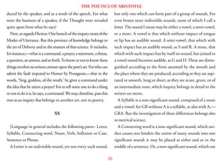 26
THE POETICS OF ARISTOTLE
duced by the speaker, and as a result of the speech. For what
were the business of a speaker, if the Thought were revealed
quite apart from what he says?
Next,asregardsDiction.Onebranchoftheinquirytreatsofthe
Modes of Utterance. But this province of knowledge belongs to
the art of Delivery and to the masters of that science. It includes,
forinstance,—whatisacommand,aprayer,astatement,athreat,
aquestion,ananswer,andsoforth.Toknowornottoknowthese
thingsinvolvesnoseriouscensureuponthepoet’sart.Forwhocan
admit the fault imputed to Homer by Protagoras,—that in the
words, ‘Sing, goddess, of the wrath,’ he gives a command under
the idea that he utters a prayer? For to tell some one to do a thing
ornottodoitis,hesays,acommand.Wemay,therefore,passthis
over as an inquiry that belongs to another art, not to poetry.
XX
[Language in general includes the following parts:- Letter,
Syllable, Connecting word, Noun, Verb, Inflexion or Case,
Sentence or Phrase.
A Letter is an indivisible sound, yet not every such sound,
but only one which can form part of a group of sounds. For
even brutes utter indivisible sounds, none of which I call a
letter.The sound I mean may be either a vowel, a semi-vowel,
or a mute. A vowel is that which without impact of tongue
or lip has an audible sound. A semi-vowel, that which with
such impact has an audible sound, as S and R. A mute, that
which with such impact has by itself no sound, but joined to
a vowel sound becomes audible, as G and D.These are distin-
guished according to the form assumed by the mouth and
the place where they are produced; according as they are aspi-
rated or smooth, long or short; as they are acute, grave, or of
an intermediate tone; which inquiry belongs in detail to the
writers on metre.
A Syllable is a non-significant sound, composed of a mute
and a vowel: for GR without A is a syllable, as also with A,—
GRA. But the investigation of these differences belongs also
to metrical science.
A Connecting word is a non-significant sound, which nei-
ther causes nor hinders the union of many sounds into one
significant sound; it may be placed at either end or in the
middle of a sentence. Or, a non-significant sound, which out
 