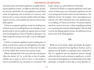 27
THE POETICS OF ARISTOTLE
of several sounds, each of them significant, is capable of form-
ing one significant sound,—as {alpha mu theta iota}, {pi epsi-
lon rho iota}, and the like. Or, a non-significant sound, which
marks the beginning, end, or division of a sentence; such,
however, that it cannot correctly stand by itself at the begin-
ning of a sentence, as {mu epsilon nu}, {eta tau omicron iota},
{delta epsilon}.
A Noun is a composite significant sound, not marking time,
of which no part is in itself significant: for in double or com-
pound words we do not employ the separate parts as if each
were in itself significant.Thus inTheodorus, ‘god-given,’ the
{delta omega rho omicron nu} or ‘gift’ is not in itself signifi-
cant.
A Verb is a composite significant sound, marking time, in
which, as in the noun, no part is in itself significant. For ‘man,’
or ‘white’ does not express the idea of ‘when’; but ‘he walks,’
or ‘he has walked’ does connote time, present or past.
Inflexion belongs both to the noun and verb, and expresses
either the relation ‘of,’ ‘to,’ or the like; or that of number,
whether one or many, as ‘man’ or ‘men ‘; or the modes or
tones in actual delivery, e.g. a question or a command. ‘Did
he go?’ and ‘go’ are verbal inflexions of this kind.
A Sentence or Phrase is a composite significant sound, some
at least of whose parts are in themselves significant; for not
every such group of words consists of verbs and nouns—’the
definition of man,’ for example —but it may dispense even
with the verb. Still it will always have some significant part,
as ‘in walking,’ or ‘Cleon son of Cleon.’ A sentence or phrase
may form a unity in two ways,—either as signifying one thing,
or as consisting of several parts linked together.Thus the Iliad
is one by the linking together of parts, the definition of man
by the unity of the thing signified.]
XXI
Words are of two kinds, simple and double. By simple I
mean those composed of non-significant elements, such as
{gamma eta}. By double or compound, those composed ei-
ther of a significant and non-significant element (though
within the whole word no element is significant), or of ele-
ments that are both significant. A word may likewise be triple,
quadruple, or multiple in form, like so many Massilian ex-
 