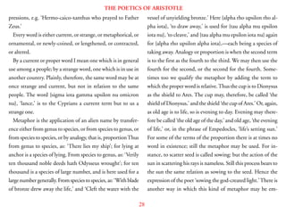 28
THE POETICS OF ARISTOTLE
pressions, e.g. ‘Hermo-caico-xanthus who prayed to Father
Zeus.’
Every word is either current, or strange, or metaphorical, or
ornamental, or newly-coined, or lengthened, or contracted,
or altered.
By a current or proper word I mean one which is in general
use among a people; by a strange word, one which is in use in
another country. Plainly, therefore, the same word may be at
once strange and current, but not in relation to the same
people. The word {sigma iota gamma upsilon nu omicron
nu}, ‘lance,’ is to the Cyprians a current term but to us a
strange one.
Metaphor is the application of an alien name by transfer-
ence either from genus to species, or from species to genus, or
from species to species, or by analogy, that is, proportionThus
from genus to species, as: ‘There lies my ship’; for lying at
anchor is a species of lying. From species to genus, as: ‘Verily
ten thousand noble deeds hath Odysseus wrought’; for ten
thousand is a species of large number, and is here used for a
large number generally. From species to species, as: ‘With blade
of bronze drew away the life,’ and ‘Cleft the water with the
vessel of unyielding bronze.’ Here {alpha rho upsilon rho al-
pha iota}, ‘to draw away,’ is used for {tau alpha mu epsilon
iota nu}, ‘to cleave,’ and {tau alpha mu epsilon iota nu} again
for {alpha rho upsilon alpha iota},—each being a species of
taking away. Analogy or proportion is when the second term
is to the first as the fourth to the third. We may then use the
fourth for the second, or the second for the fourth. Some-
times too we qualify the metaphor by adding the term to
which the proper word is relative.Thus the cup is to Dionysus
as the shield to Ares. The cup may, therefore, be called ‘the
shield of Dionysus,’ and the shield ‘the cup of Ares.’ Or, again,
as old age is to life, so is evening to day. Evening may there-
fore be called ‘the old age of the day,’ and old age, ‘the evening
of life,’ or, in the phrase of Empedocles, ‘life’s setting sun.’
For some of the terms of the proportion there is at times no
word in existence; still the metaphor may be used. For in-
stance, to scatter seed is called sowing: but the action of the
sun in scattering his rays is nameless. Still this process bears to
the sun the same relation as sowing to the seed. Hence the
expression of the poet ‘sowing the god-created light.’There is
another way in which this kind of metaphor may be em-
 