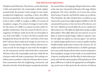 30
THE POETICS OF ARISTOTLE
Cleophon and of Sthenelus.That diction, on the other hand,
is lofty and raised above the commonplace which employs
unusual words. By unusual, I mean strange (or rare) words,
metaphorical, lengthened,—anything, in short, that differs
from the normal idiom. Yet a style wholly composed of such
words is either a riddle or a jargon; a riddle, if it consists of
metaphors; a jargon, if it consists of strange (or rare) words.
For the essence of a riddle is to express true facts under im-
possible combinations. Now this cannot be done by any ar-
rangement of ordinary words, but by the use of metaphor it
can. Such is the riddle:—’A man I saw who on another man
had glued the bronze by aid of fire,’ and others of the same
kind. A diction that is made up of strange (or rare) terms is a
jargon. A certain infusion, therefore, of these elements is nec-
essary to style; for the strange (or rare) word, the metaphori-
cal, the ornamental, and the other kinds above mentioned,
will raise it above the commonplace and mean, while the use
of proper words will make it perspicuous. But nothing con-
tributes more to produce a clearness of diction that is remote
from commonness than the lengthening, contraction, and
alteration of words. For by deviating in exceptional cases from
the normal idiom, the language will gain distinction; while,
at the same time, the partial conformity with usage will give
perspicuity. The critics, therefore, are in error who censure
these licenses of speech, and hold the author up to ridicule.
Thus Eucleides, the elder, declared that it would be an easy
matter to be a poet if you might lengthen syllables at will. He
caricatured the practice in the very form of his diction, as in
the verse: ‘{Epsilon pi iota chi alpha rho eta nu / epsilon iota
delta omicron nu / Mu alpha rho alpha theta omega nu alpha
delta epsilon / Beta alpha delta iota zeta omicron nu tau al-
pha}, or, {omicron upsilon kappa / alpha nu / gamma / epsi-
lon rho alpha mu epsilon nu omicron sigma / tau omicron
nu / epsilon kappa epsilon iota nu omicron upsilon /epsilon
lambda lambda epsilon beta omicron rho omicron nu}. To
employ such license at all obtrusively is, no doubt, grotesque;
but in any mode of poetic diction there must be moderation.
Even metaphors, strange (or rare) words, or any similar forms
of speech, would produce the like effect if used without pro-
priety and with the express purpose of being ludicrous. How
great a difference is made by the appropriate use of lengthen-
ing, may be seen in Epic poetry by the insertion of ordinary
 
