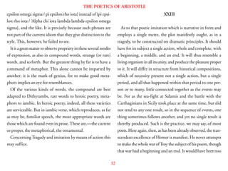 32
THE POETICS OF ARISTOTLE
epsilon omega sigma / pi epsilon rho iota} instead of (pi epsi-
lon rho iota / ‘Alpha chi iota lambda lambda epsilon omega
sigma}, and the like. It is precisely because such phrases are
not part of the current idiom that they give distinction to the
style. This, however, he failed to see.
It is a great matter to observe propriety in these several modes
of expression, as also in compound words, strange (or rare)
words, and so forth. But the greatest thing by far is to have a
command of metaphor. This alone cannot be imparted by
another; it is the mark of genius, for to make good meta-
phors implies an eye for resemblances.
Of the various kinds of words, the compound are best
adapted to Dithyrambs, rare words to heroic poetry, meta-
phors to iambic. In heroic poetry, indeed, all these varieties
are serviceable. But in iambic verse, which reproduces, as far
as may be, familiar speech, the most appropriate words are
those which are found even in prose.These are,—the current
or proper, the metaphorical, the ornamental.
ConcerningTragedy and imitation by means of action this
may suffice.
XXIII
As to that poetic imitation which is narrative in form and
employs a single metre, the plot manifestly ought, as in a
tragedy, to be constructed on dramatic principles. It should
have for its subject a single action, whole and complete, with
a beginning, a middle, and an end. It will thus resemble a
living organism in all its unity, and produce the pleasure proper
to it. It will differ in structure from historical compositions,
which of necessity present not a single action, but a single
period, and all that happened within that period to one per-
son or to many, little connected together as the events may
be. For as the sea-fight at Salamis and the battle with the
Carthaginians in Sicily took place at the same time, but did
not tend to any one result, so in the sequence of events, one
thing sometimes follows another, and yet no single result is
thereby produced. Such is the practice, we may say, of most
poets. Here again, then, as has been already observed, the tran-
scendent excellence of Homer is manifest. He never attempts
to make the whole war ofTroy the subject of his poem, though
that war had a beginning and an end. It would have been too
 