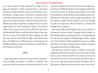 33
THE POETICS OF ARISTOTLE
vast a theme, and not easily embraced in a single view. If,
again, he had kept it within moderate limits, it must have
been over-complicated by the variety of the incidents. As it is,
he detaches a single portion, and admits as episodes many
events from the general story of the war—such as the Cata-
logue of the ships and others—thus diversifying the poem.
All other poets take a single hero, a single period, or an action
single indeed, but with a multiplicity of parts. Thus did the
author of the Cypria and of the Little Iliad. For this reason
the Iliad and the Odyssey each furnish the subject of one trag-
edy, or, at most, of two; while the Cypria supplies materials
for many, and the Little Iliad for eight—the Award of the
Arms, the Philoctetes, the Neoptolemus, the Eurypylus, the
Mendicant Odysseus, the LaconianWomen, the Fall of Ilium,
the Departure of the Fleet.
XXIV
Again, Epic poetry must have as many kinds as Tragedy: it
must be simple, or complex, or ‘ethical,’ or ‘pathetic.’ The
parts also, with the exception of song and spectacle, are the
same; for it requires Reversals of the Situation, Recognitions,
and Scenes of Suffering. Moreover, the thoughts and the dic-
tion must be artistic. In all these respects Homer is our earli-
est and sufficient model. Indeed each of his poems has a two-
fold character. The Iliad is at once simple and ‘pathetic,’ and
the Odyssey complex (for Recognition scenes run through
it), and at the same time ‘ethical.’ Moreover, in diction and
thought they are supreme.
Epic poetry differs from Tragedy in the scale on which it is
constructed, and in its metre. As regards scale or length, we
have already laid down an adequate limit:—the beginning and
the end must be capable of being brought within a single
view. This condition will be satisfied by poems on a smaller
scale than the old epics, and answering in length to the group
of tragedies presented at a single sitting.
Epic poetry has, however, a great—a special—capacity for
enlarging its dimensions, and we can see the reason. InTrag-
edy we cannot imitate several lines of actions carried on at
one and the same time; we must confine ourselves to the ac-
tion on thc stage and the part taken by the players. But in
Epic poetry, owing to the narrative form, many events simul-
 