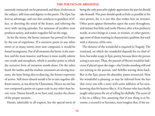 34
THE POETICS OF ARISTOTLE
taneously transacted can be presented; and these, if relevant to
the subject, add mass and dignity to the poem. The Epic has
here an advantage, and one that conduces to grandeur of ef-
fect, to diverting the mind of the hearer, and relieving the
story with varying episodes. For sameness of incident soon
produces satiety, and makes tragedies fail on the stage.
As for the metre, the heroic measure has proved its fitness
by the test of experience. If a narrative poem in any other
metre or in many metres were now composed, it would be
found incongruous. For of all measures the heroic is the state-
liest and the most massive; and hence it most readily admits
rare words and metaphors, which is another point in which
the narrative form of imitation stands alone. On the other
hand, the iambic and the trochaic tetrameter are stirring mea-
sures, the latter being akin to dancing, the former expressive
of action. Still more absurd would it be to mix together dif-
ferent metres, as was done by Chaeremon. Hence no one has
ever composed a poem on a great scale in any other than he-
roic verse. Nature herself, as we have said, teaches the choice
of the proper measure.
Homer, admirable in all respects, has the special merit of
being the only poet who rightly appreciates the part he should
take himself.The poet should speak as little as possible in his
own person, for it is not this that makes him an imitator.
Other poets appear themselves upon the scene throughout,
and imitate but little and rarely. Homer, after a few prefatory
words, at once brings in a man, or woman, or other person-
age; none of them wanting in characteristic qualities, but each
with a character of his own.
The element of the wonderful is required in Tragedy. The
irrational, on which the wonderful depends for its chief ef-
fects, has wider scope in Epic poetry, because there the person
acting is not seen.Thus, the pursuit of Hector would be ludi-
crous if placed upon the stage—the Greeks standing still and
not joining in the pursuit, and Achilles waving them back.
But in the Epic poem the absurdity passes unnoticed. Now
the wonderful is pleasing: as may be inferred from the fact
that every one tells a story with some addition of his own,
knowing that his hearers like it. It is Homer who has chiefly
taught other poets the art of telling lies skilfully.The secret of
it lies in a fallacy, For, assuming that if one thing is or be-
comes, a second is or becomes, men imagine that, if the sec-
 