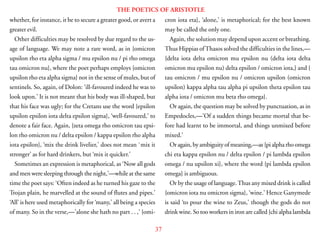 37
THE POETICS OF ARISTOTLE
whether, for instance, it be to secure a greater good, or avert a
greater evil.
Other difficulties may be resolved by due regard to the us-
age of language. We may note a rare word, as in {omicron
upsilon rho eta alpha sigma / mu epsilon nu / pi rho omega
tau omicron nu}, where the poet perhaps employs {omicron
upsilon rho eta alpha sigma} not in the sense of mules, but of
sentinels. So, again, of Dolon: ‘ill-favoured indeed he was to
look upon.’ It is not meant that his body was ill-shaped, but
that his face was ugly; for the Cretans use the word {epsilon
upsilon epsilon iota delta epsilon sigma}, ‘well-favoured,’ to
denote a fair face. Again, {zeta omega rho omicron tau epsi-
lon rho omicron nu / delta epsilon / kappa epsilon rho alpha
iota epsilon}, ‘mix the drink livelier,’ does not mean `mix it
stronger’ as for hard drinkers, but ‘mix it quicker.’
Sometimes an expression is metaphorical, as ‘Now all gods
and men were sleeping through the night,’—while at the same
time the poet says: ‘Often indeed as he turned his gaze to the
Trojan plain, he marvelled at the sound of flutes and pipes.’
‘All’ is here used metaphorically for ‘many,’ all being a species
of many. So in the verse,—’alone she hath no part . . ,’ {omi-
cron iota eta}, ‘alone,’ is metaphorical; for the best known
may be called the only one.
Again, the solution may depend upon accent or breathing.
Thus Hippias ofThasos solved the difficulties in the lines,—
{delta iota delta omicron mu epsilon nu (delta iota delta
omicron mu epsilon nu) delta epsilon / omicron iota,} and {
tau omicron / mu epsilon nu / omicron upsilon (omicron
upsilon) kappa alpha tau alpha pi upsilon theta epsilon tau
alpha iota / omicron mu beta rho omega}.
Or again, the question may be solved by punctuation, as in
Empedocles,—’Of a sudden things became mortal that be-
fore had learnt to be immortal, and things unmixed before
mixed.’
Oragain, by ambiguity of meaning,—as {pi alpha rho omega
chi eta kappa epsilon nu / delta epsilon / pi lambda epsilon
omega / nu upsilon xi}, where the word {pi lambda epsilon
omega} is ambiguous.
Or by the usage of language.Thus any mixed drink is called
{omicron iota nu omicron sigma}, ‘wine.’ Hence Ganymede
is said ‘to pour the wine to Zeus,’ though the gods do not
drink wine. So too workers in iron are called {chi alpha lambda
 