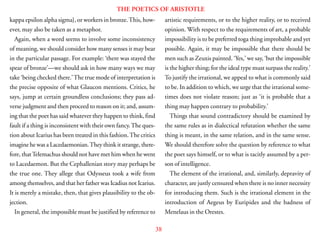 38
THE POETICS OF ARISTOTLE
kappa epsilon alpha sigma}, or workers in bronze.This, how-
ever, may also be taken as a metaphor.
Again, when a word seems to involve some inconsistency
of meaning, we should consider how many senses it may bear
in the particular passage. For example: ‘there was stayed the
spear of bronze’—we should ask in how many ways we may
take ‘being checked there.’The true mode of interpretation is
the precise opposite of what Glaucon mentions. Critics, he
says, jump at certain groundless conclusions; they pass ad-
verse judgment and then proceed to reason on it; and, assum-
ing that the poet has said whatever they happen to think, find
fault if a thing is inconsistent with their own fancy.The ques-
tion about Icarius has been treated in this fashion.The critics
imagine he was a Lacedaemonian.They think it strange, there-
fore, thatTelemachus should not have met him when he went
to Lacedaemon. But the Cephallenian story may perhaps be
the true one. They allege that Odysseus took a wife from
among themselves, and that her father was Icadius not Icarius.
It is merely a mistake, then, that gives plausibility to the ob-
jection.
In general, the impossible must be justified by reference to
artistic requirements, or to the higher reality, or to received
opinion. With respect to the requirements of art, a probable
impossibility is to be preferred toga thing improbable and yet
possible. Again, it may be impossible that there should be
men such as Zeuxis painted. ‘Yes,’ we say, ‘but the impossible
is the higher thing; for the ideal type must surpass the reality.’
To justify the irrational, we appeal to what is commonly said
to be. In addition to which, we urge that the irrational some-
times does not violate reason; just as ‘it is probable that a
thing may happen contrary to probability.’
Things that sound contradictory should be examined by
the same rules as in dialectical refutation whether the same
thing is meant, in the same relation, and in the same sense.
We should therefore solve the question by reference to what
the poet says himself, or to what is tacitly assumed by a per-
son of intelligence.
The element of the irrational, and, similarly, depravity of
character, are justly censured when there is no inner necessity
for introducing them. Such is the irrational element in the
introduction of Aegeus by Euripides and the badness of
Menelaus in the Orestes.
 