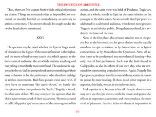 39
THE POETICS OF ARISTOTLE
Thus, there are five sources from which critical objections
are drawn. Things are censured either as impossible, or irra-
tional, or morally hurtful, or contradictory, or contrary to
artistic correctness. The answers should be sought under the
twelve heads above mentioned.
XXVI
The question may be raised whether the Epic orTragic mode
of imitation is the higher. If the more refined art is the higher,
and the more refined in every case is that which appeals to the
better sort of audience, the art which imitates anything and
everything is manifestly most unrefined.The audience is sup-
posed to be too dull to comprehend unless something of their
own is thrown in by the performers, who therefore indulge
in restless movements. Bad flute-players twist and twirl, if
they have to represent ‘the quoit-throw,’ or hustle the
coryphaeus when they perform the ‘Scylla.’Tragedy, it is said,
has this same defect. We may compare the opinion that the
older actors entertained of their successors. Mynniscus used
to call Callippides ‘ape’ on account of the extravagance of his
action, and the same view was held of Pindarus. Tragic art,
then, as a whole, stands to Epic in the same relation as the
younger to the elder actors. So we are told that Epic poetry is
addressed to a cultivated audience, who do not need gesture;
Tragedy, to an inferior public. Being then unrefined, it is evi-
dently the lower of the two.
Now, in the first place, this censure attaches not to the po-
etic but to the histrionic art; for gesticulation may be equally
overdone in epic recitation, as by Sosi-stratus, or in lyrical
competition, as by Mnasitheus the Opuntian. Next, all ac-
tion is not to be condemned any more than all dancing—but
only that of bad performers. Such was the fault found in
Callippides, as also in others of our own day, who are cen-
sured for representing degraded women. Again,Tragedy like
Epic poetry produces its effect even without action; it reveals
its power by mere reading. If, then, in all other respects it is
superior, this fault, we say, is not inherent in it.
And superior it is, because it has all the epic elements—it
may even use the epic metre—with the music and spectacular
effects as important accessories; and these produce the most
vivid of pleasures. Further, it has vividness of impression in
 