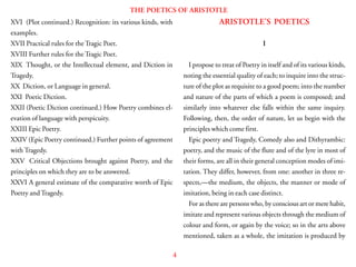 4
THE POETICS OF ARISTOTLE
XVI (Plot continued.) Recognition: its various kinds, with
examples.
XVII Practical rules for the Tragic Poet.
XVIII Further rules for the Tragic Poet.
XIX Thought, or the Intellectual element, and Diction in
Tragedy.
XX Diction, or Language in general.
XXI Poetic Diction.
XXII (Poetic Diction continued.) How Poetry combines el-
evation of language with perspicuity.
XXIII Epic Poetry.
XXIV (Epic Poetry continued.) Further points of agreement
with Tragedy.
XXV Critical Objections brought against Poetry, and the
principles on which they are to be answered.
XXVI A general estimate of the comparative worth of Epic
Poetry and Tragedy.
ARISTOTLE’S POETICS
I
I propose to treat of Poetry in itself and of its various kinds,
noting the essential quality of each; to inquire into the struc-
ture of the plot as requisite to a good poem; into the number
and nature of the parts of which a poem is composed; and
similarly into whatever else falls within the same inquiry.
Following, then, the order of nature, let us begin with the
principles which come first.
Epic poetry and Tragedy, Comedy also and Dithyrambic:
poetry, and the music of the flute and of the lyre in most of
their forms, are all in their general conception modes of imi-
tation. They differ, however, from one: another in three re-
spects,—the medium, the objects, the manner or mode of
imitation, being in each case distinct.
For as there are persons who, by conscious art or mere habit,
imitate and represent various objects through the medium of
colour and form, or again by the voice; so in the arts above
mentioned, taken as a whole, the imitation is produced by
 