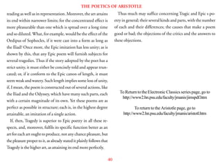 40
THE POETICS OF ARISTOTLE
reading as well as in representation. Moreover, the art attains
its end within narrower limits; for the concentrated effect is
more pleasurable than one which is spread over a long time
and so diluted. What, for example, would be the effect of the
Oedipus of Sophocles, if it were cast into a form as long as
the Iliad? Once more, the Epic imitation has less unity; as is
shown by this, that any Epic poem will furnish subjects for
several tragedies. Thus if the story adopted by the poet has a
strict unity, it must either be concisely told and appear trun-
cated; or, if it conform to the Epic canon of length, it must
seem weak and watery. Such length implies some loss of unity,
if, I mean, the poem is constructed out of several actions, like
the Iliad and the Odyssey, which have many such parts, each
with a certain magnitude of its own. Yet these poems are as
perfect as possible in structure; each is, in the highest degree
attainable, an imitation of a single action.
If, then, Tragedy is superior to Epic poetry in all these re-
spects, and, moreover, fulfils its specific function better as an
art for each art ought to produce, not any chance pleasure, but
the pleasure proper to it, as already stated it plainly follows that
Tragedy is the higher art, as attaining its end more perfectly.
Thus much may suffice concerning Tragic and Epic s po-
etry in general; their several kinds and parts, with the number
of each and their differences; the causes that make a poem
good or bad; the objections of the critics and the answers to
these objections.
To Return to the Electronic Classics series page, go to
http://www2.hn.psu.edu/faculty/jmanis/jimspdf.htm
To return to the Aristotle page, go to
http://www2.hn.psu.edu/faculty/jmanis/aristotl.htm
 