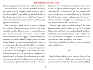 5
THE POETICS OF ARISTOTLE
rhythm, language, or ‘harmony,’ either singly or combined.
Thus in the music of the flute and of the lyre, ‘harmony’
and rhythm alone are employed; also in other arts, such as
that of the shepherd’s pipe, which are essentially similar to
these. In dancing, rhythm alone is used without ‘harmony’;
for even dancing imitates character, emotion, and action, by
rhythmical movement.
There is another art which imitates by means of language
alone, and that either in prose or verse—which, verse, again,
may either combine different metres or consist of but one
kind—but this has hitherto been without a name. For there
is no common term we could apply to the mimes of Sophron
and Xenarchus and the Socratic dialogues on the one hand;
and, on the other, to poetic imitations in iambic, elegiac, or
any similar metre. People do, indeed, add the word ‘maker’
or ‘poet’ to the name of the metre, and speak of elegiac poets,
or epic (that is, hexameter) poets, as if it were not the imita-
tion that makes the poet, but the verse that entitles them all
indiscriminately to the name. Even when a treatise on medi-
cine or natural science is brought out in verse, the name of
poet is by custom given to the author; and yet Homer and
Empedocles have nothing in common but the metre, so that
it would be right to call the one poet, the other physicist
rather than poet. On the same principle, even if a writer in his
poetic imitation were to combine all metres, as Chaeremon
did in his Centaur, which is a medley composed of metres of
all kinds, we should bring him too under the general term
poet. So much then for these distinctions.
There are, again, some arts which employ all the means
above mentioned, namely, rhythm, tune, and metre. Such are
Dithyrambic and Nomic poetry, and alsoTragedy and Com-
edy; but between them the difference is, that in the first two
cases these means are all employed in combination, in the
latter, now one means is employed, now another.
Such, then, are the differences of the arts with respect to the
medium of imitation.
II
Since the objects of imitation are men in action, and these
men must be either of a higher or a lower type (for moral
character mainly answers to these divisions, goodness and bad-
 